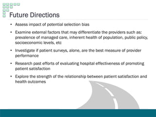 • Assess impact of potential selection bias
• Examine external factors that may differentiate the providers such as:
prevalence of managed care, inherent health of population, public policy,
socioeconomic levels, etc
• Investigate if patient surveys, alone, are the best measure of provider
performance
• Research past efforts of evaluating hospital effectiveness of promoting
patient satisfaction
• Explore the strength of the relationship between patient satisfaction and
health outcomes
Future Directions
 