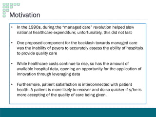 Motivation
• In the 1990s, during the “managed care” revolution helped slow
national healthcare expenditure; unfortunately, this did not last
• One proposed component for the backlash towards managed care
was the inability of payers to accurately assess the ability of hospitals
to provide quality care
• While healthcare costs continue to rise, so has the amount of
available hospital data, opening an opportunity for the application of
innovation through leveraging data
• Furthermore, patient satisfaction is interconnected with patient
health. A patient is more likely to recover and do so quicker if s/he is
more accepting of the quality of care being given.
 