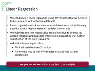 • We conducted a linear regression using 42 variables that we deemed
to be clean and well defined as datasets
• Linear regression was inconclusive as variables were not statistically
significant with respect to patient satisfaction variable
• We hypothesized that inconclusive results was due to collinearity
among variables and duplicate information, suggesting that further
stratification of the data is required
• A decision tree analysis offers:
• Minimal variable transformation
• An intuitive way to identify variables that address patient
satisfaction
Linear Regression
We proceeded to conduct a decision tree analysis
 
