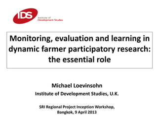 Monitoring, evaluation and learning in
dynamic farmer participatory research:
the essential role
Michael Loevinsohn
Institute of Development Studies, U.K.
SRI Regional Project Inception Workshop,
Bangkok, 9 April 2013
 