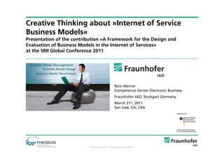 Creative Thinking about »Internet of Service
Business Models«
Presentation of the contribution »A Framework for the Design and
Evaluation of Business Models in the Internet of Services«
at the SRII Global Conference 2011




                                                   Nico Weiner
                                                   Competence Center Electronic Business
                                                   Fraunhofer IAO, Stuttgart Germany
                                                   March 31st, 2011
                                                   San José, CA, USA




                           © Fraunhofer IAO, IAT Universität Stuttgart 1
 