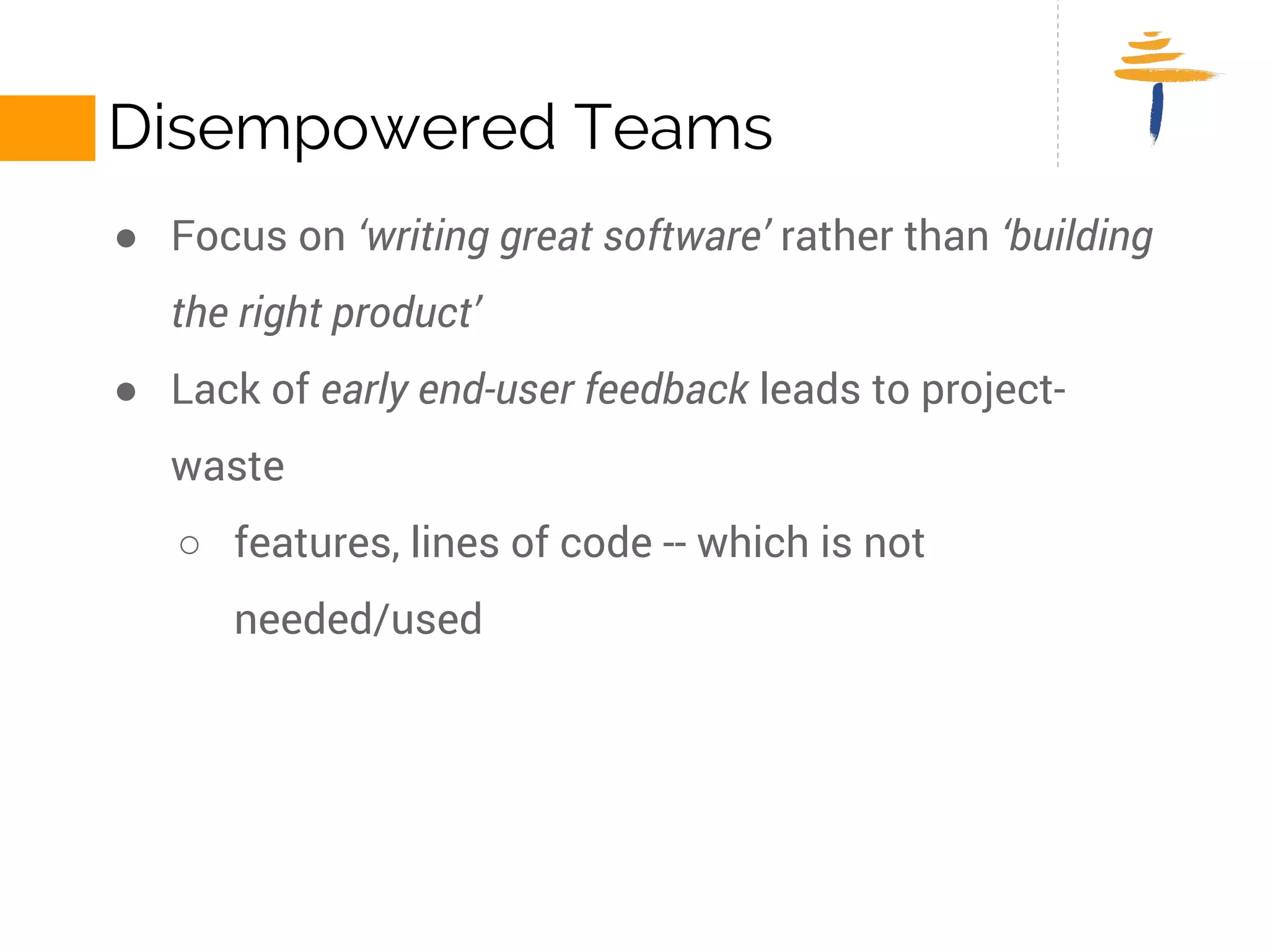 DISEMPOWERED TEAMS 
● Focus on ‘writing great software’ rather than ‘building the right 
product’ 
● Lack of early end-user feedback leads to project-waste 
○ features, lines of code -- which is not needed/used 
 