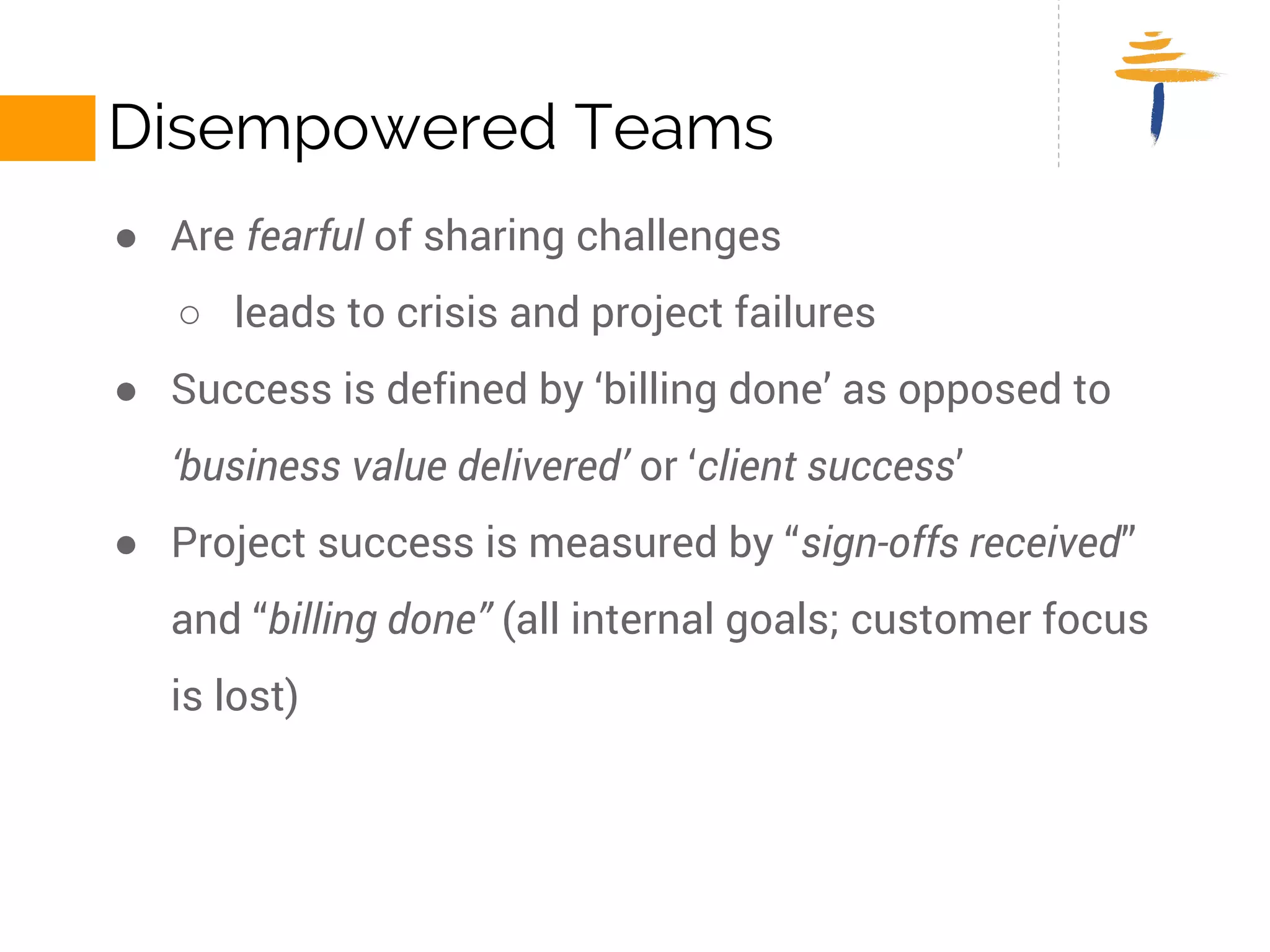 DISEMPOWERED TEAMS 
● Are fearful of sharing challenges 
○ leads to crisis and project failures 
● Success is defined by ‘billing done’ as opposed to ‘business value 
delivered’ or ‘client success’ 
● Project success is measured by “sign-offs received” and “billing 
done” (all internal goals; customer focus is lost) 
 