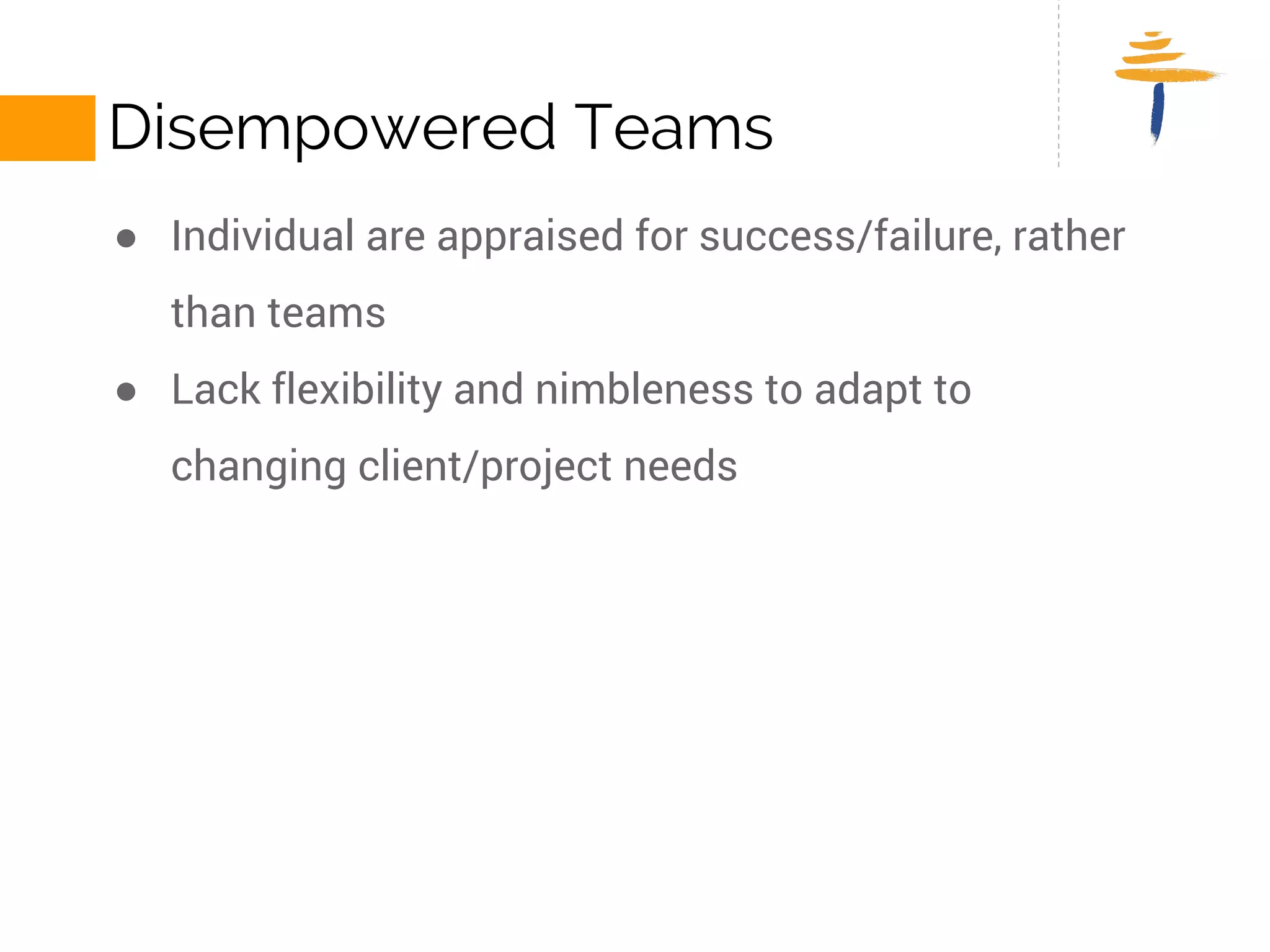 DISEMPOWERED TEAMS 
● Individual are appraised for success/failure, rather than teams 
● Lack flexibility and nimbleness to adapt to changing client/project 
needs 
 
