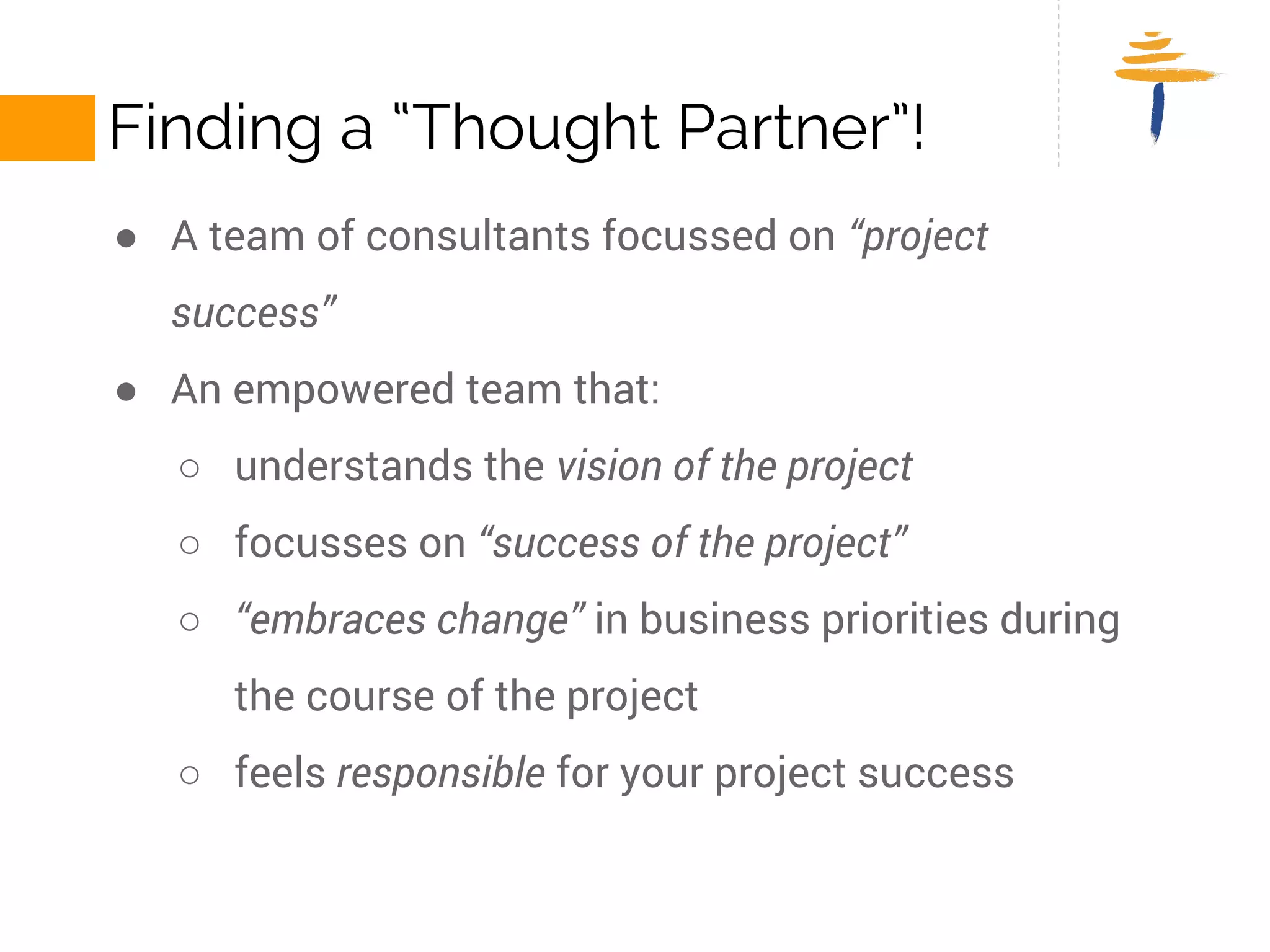 FINDING A “THOUGHT PARTNER”! 
● A team of consultants focussed on “project success” 
● An empowered team that: 
○ understands the vision of the project 
○ focusses on “success of the project” 
○ “embraces change” in business priorities during the course of the 
project 
○ feels responsible for your project success 
 