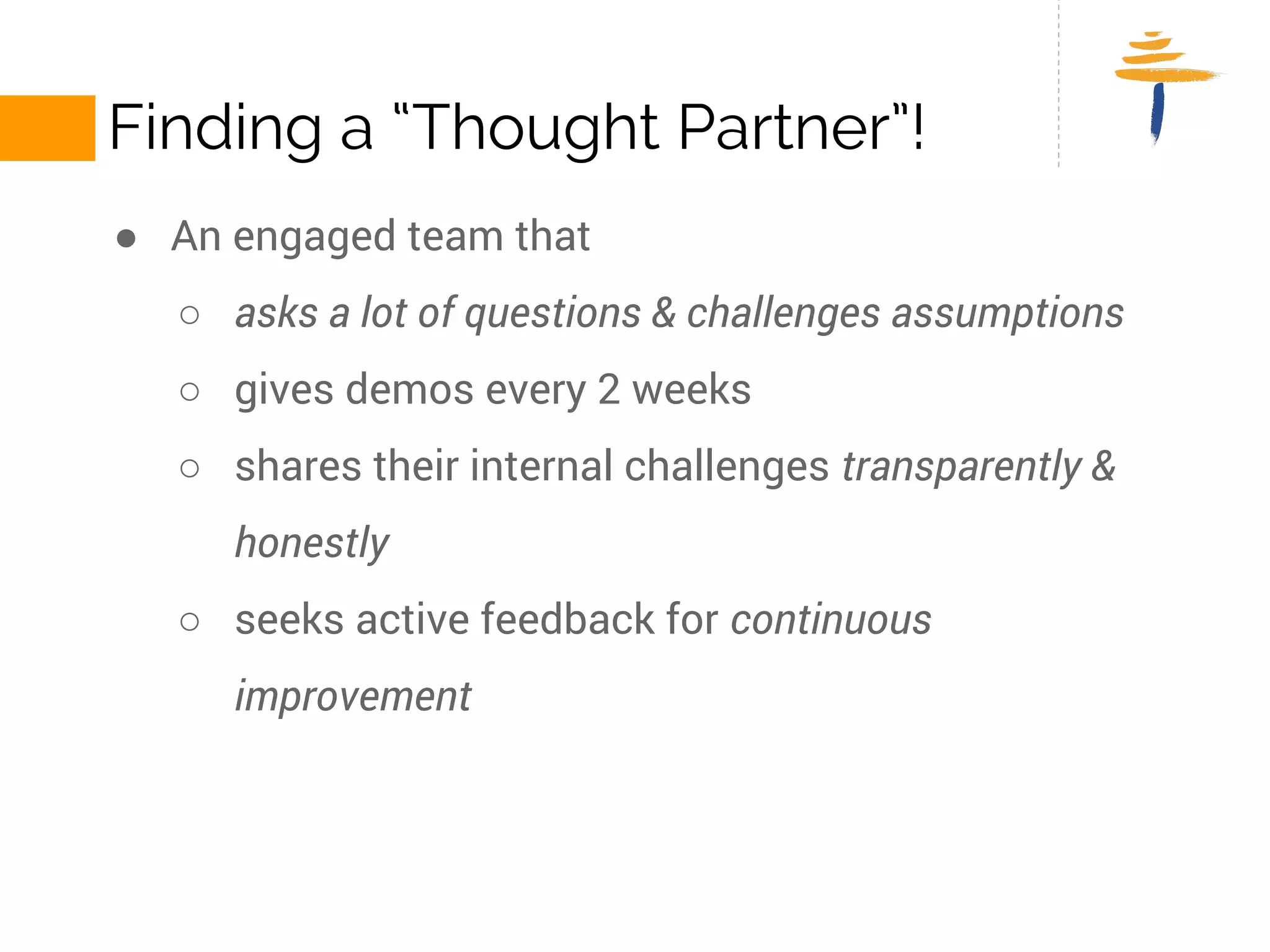 FINDING A “THOUGHT PARTNER”! 
● An engaged team that 
○ asks a lot of questions & challenges assumptions 
○ gives demos every 2 weeks 
○ shares their internal challenges transparently and honestly 
○ seeks active feedback for continuous improvement 
 