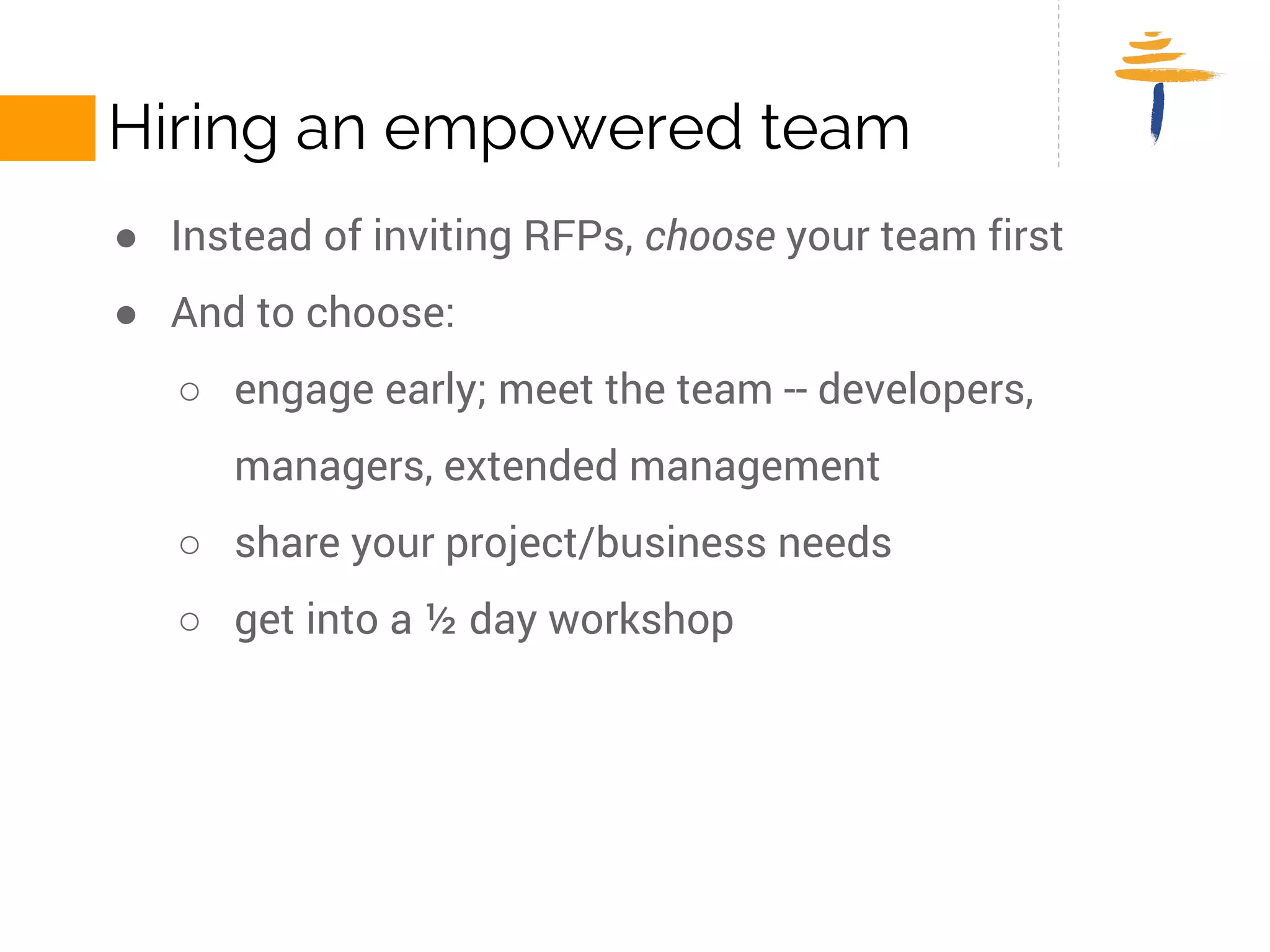 HIRING AN EMPOWERED TEAM 
● Instead of inviting RFPs, choose your team first 
● And to choose: 
○ engage early; meet the team -- developers, managers, extended 
management 
○ share your project/business needs 
○ get into a ½ day workshop 
 