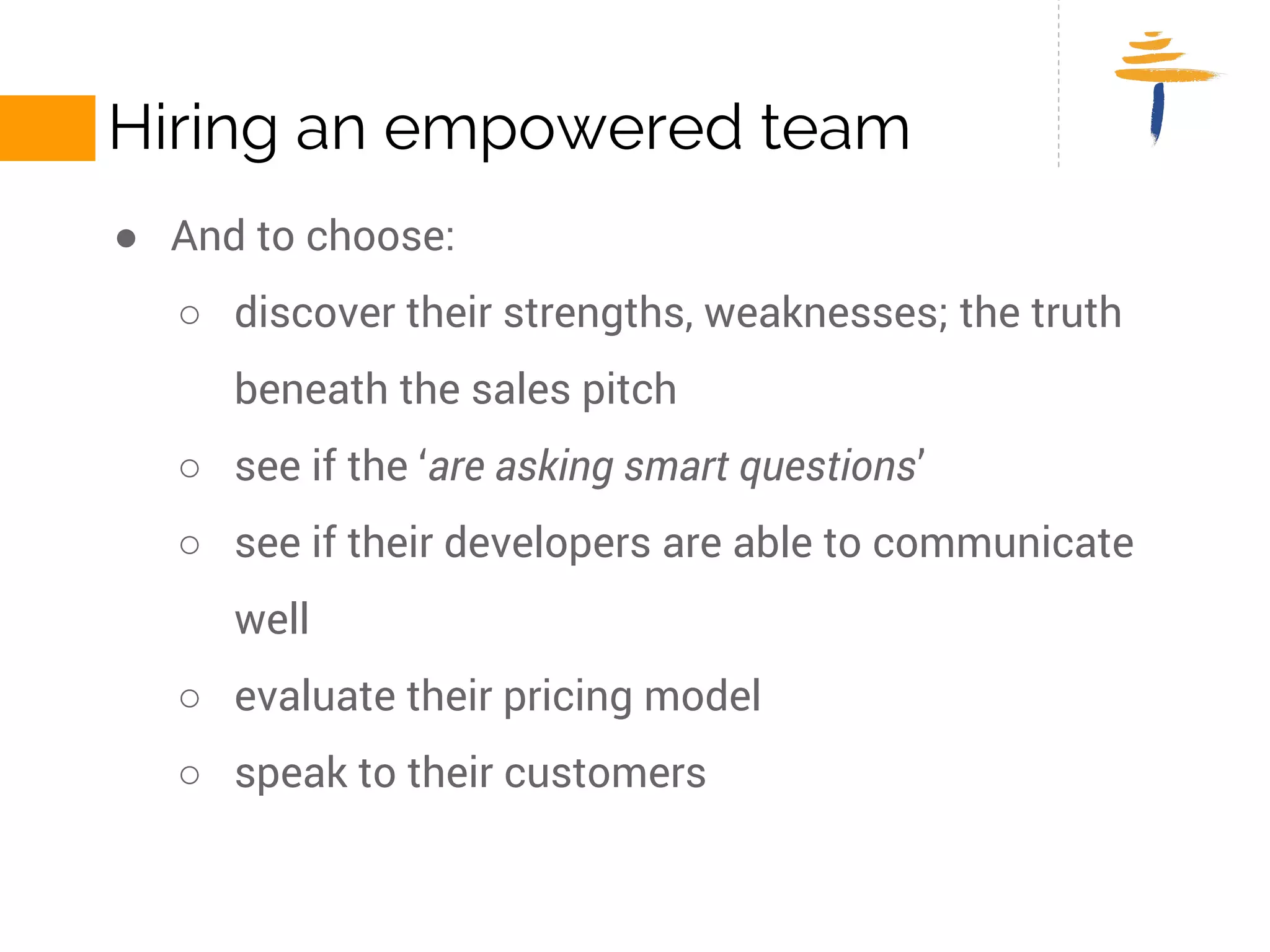 HIRING AN EMPOWERED TEAM 
● And to choose: 
○ discover their strengths, weaknesses; the truth beneath the sales 
pitch 
○ see if the ‘are asking smart questions’ 
○ see if their developers are able to communicate well 
○ evaluate their pricing model 
○ speak to their customers 
 