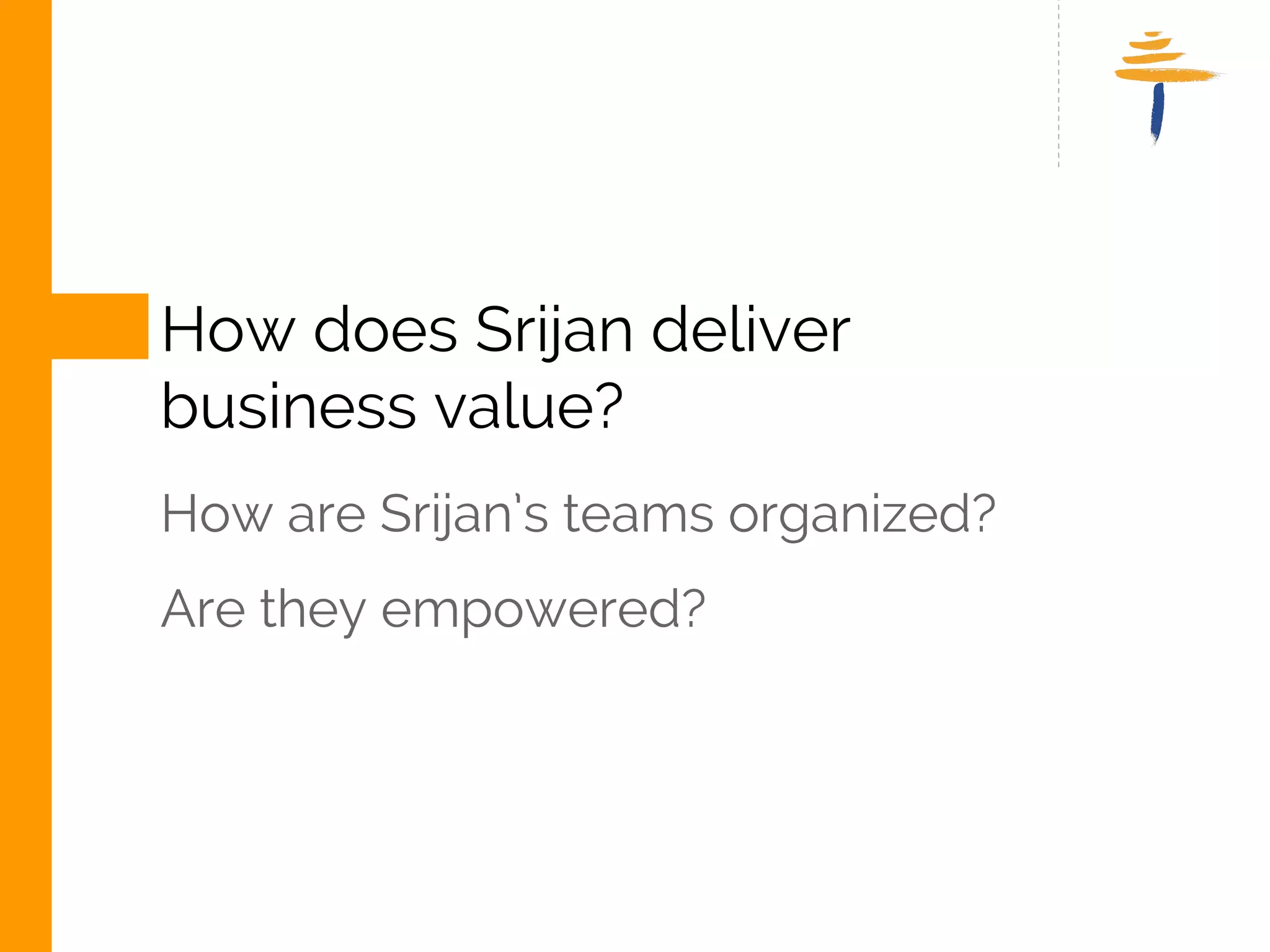 HOW DOES SRIJAN DELIVER 
BUSINESS VALUE? 
HOW ARE SRIJAN TEAM’S ORGANIZED? 
ARE THEY EMPOWERED? 
www.srijan.net 
 