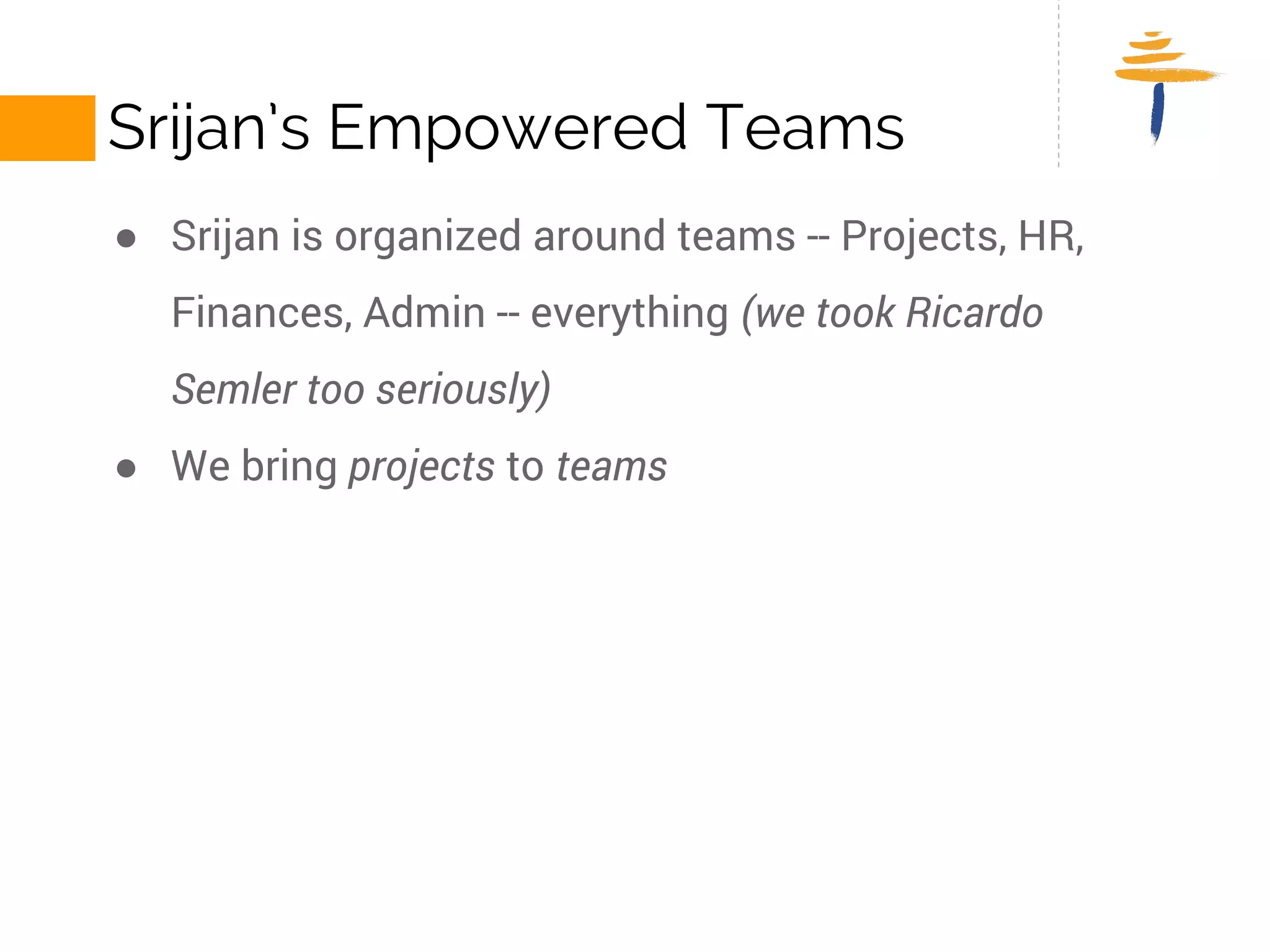 SRIJAN’S EMPOWERED TEAMS 
● Srijan is organized around teams -- Projects, HR, Finances, Admin -- 
everything (we took Ricardo Semler too seriously) 
● We bring projects to teams 
 