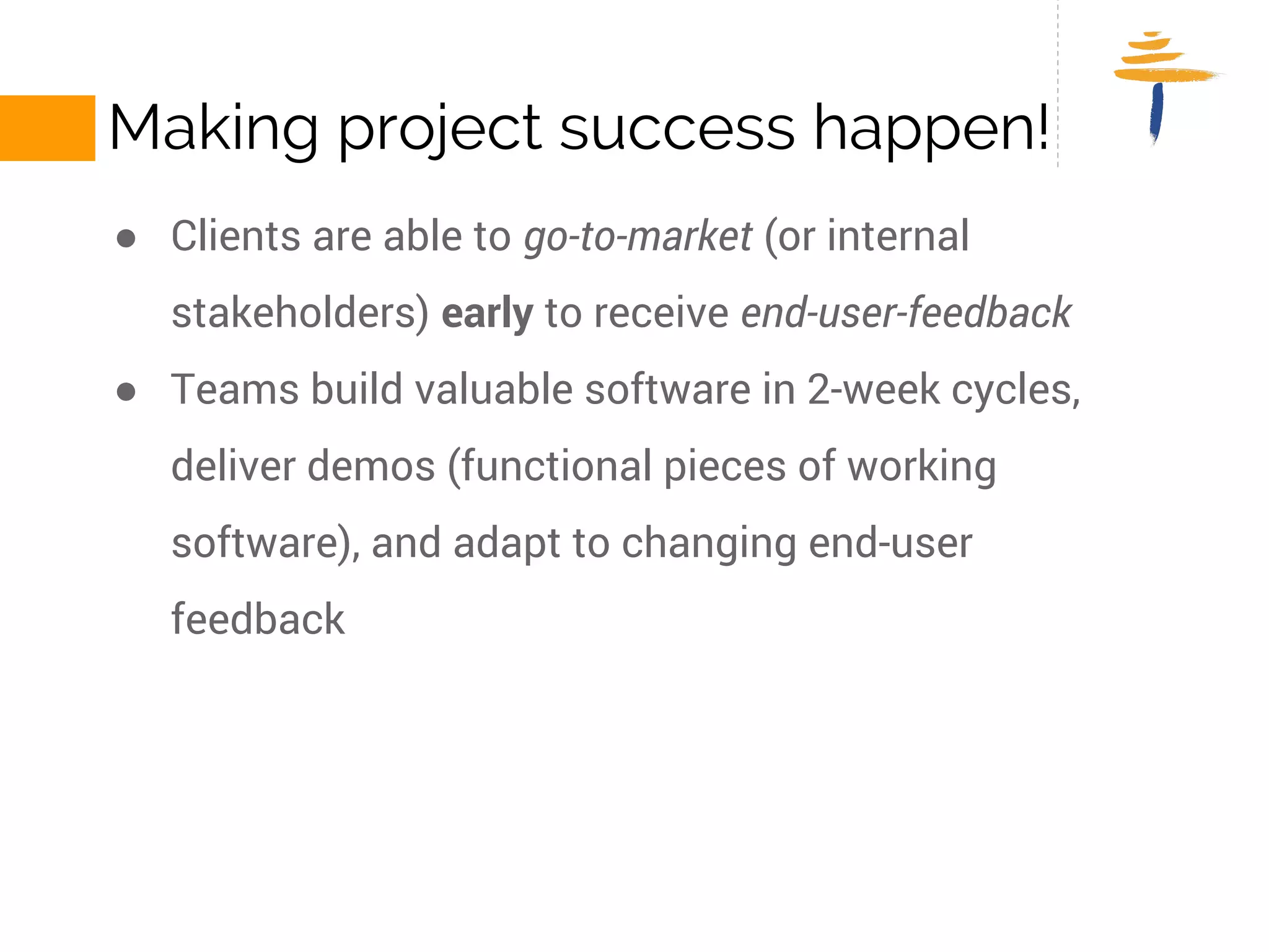 MAKING PROJECTS SUCCESSFUL! 
● Clients are able to go-to-market (or internal stakeholders) early to 
receive end-user-feedback 
● Teams build valuable software in 2-week cycles, deliver demos 
(functional pieces of working software), and adapt to changing end-user 
feedback 
 