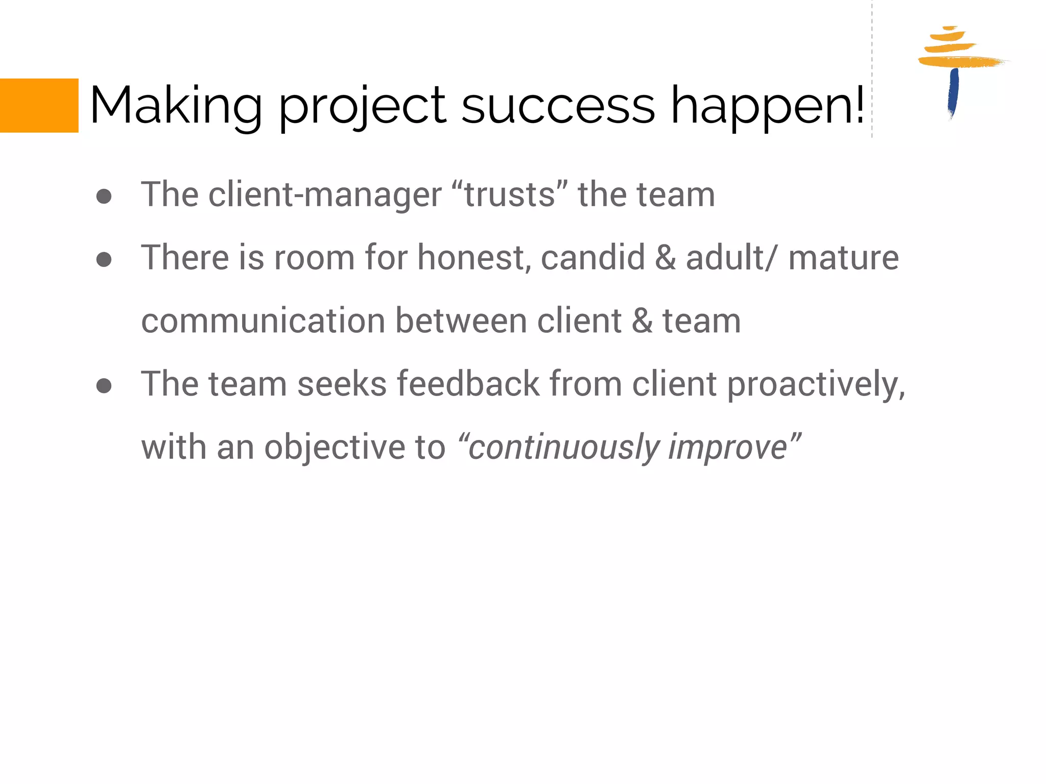 MAKING PROJECTS SUCCESSFUL! 
● The client-manager “trusts” the team 
● There is room for honest, candid & adult/ mature communication 
between client & team 
● The team seeks feedback from client proactively, with an objective to 
“continuously improve” 
 