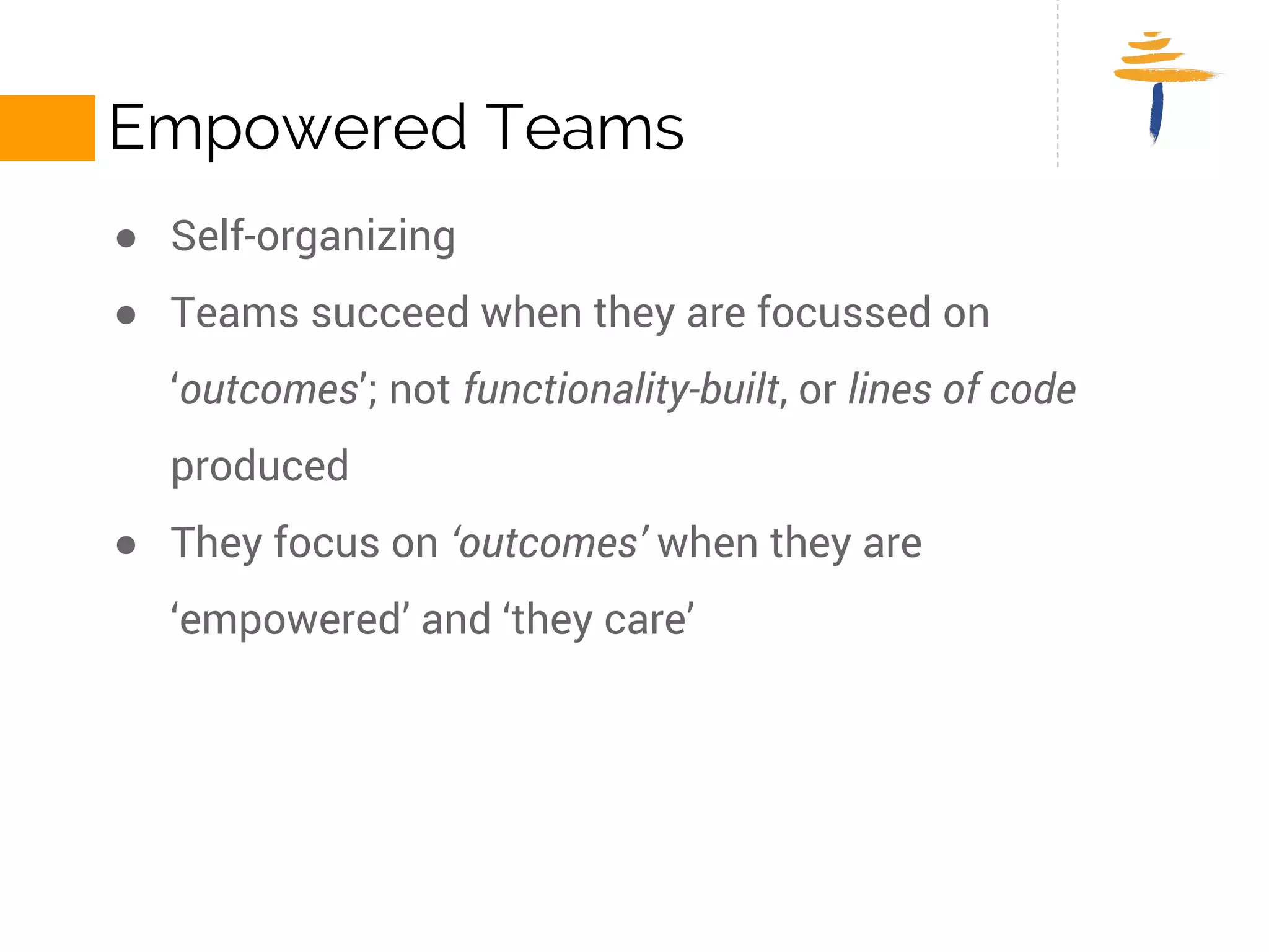 EMPOWERED TEAMS 
● Self-organizing 
● Teams succeed when they are focussed on ‘outcomes’; not 
functionality-built, or lines of code produced 
● They focus on ‘outcomes’ when they are ‘empowered’ and ‘they 
care’ 
 