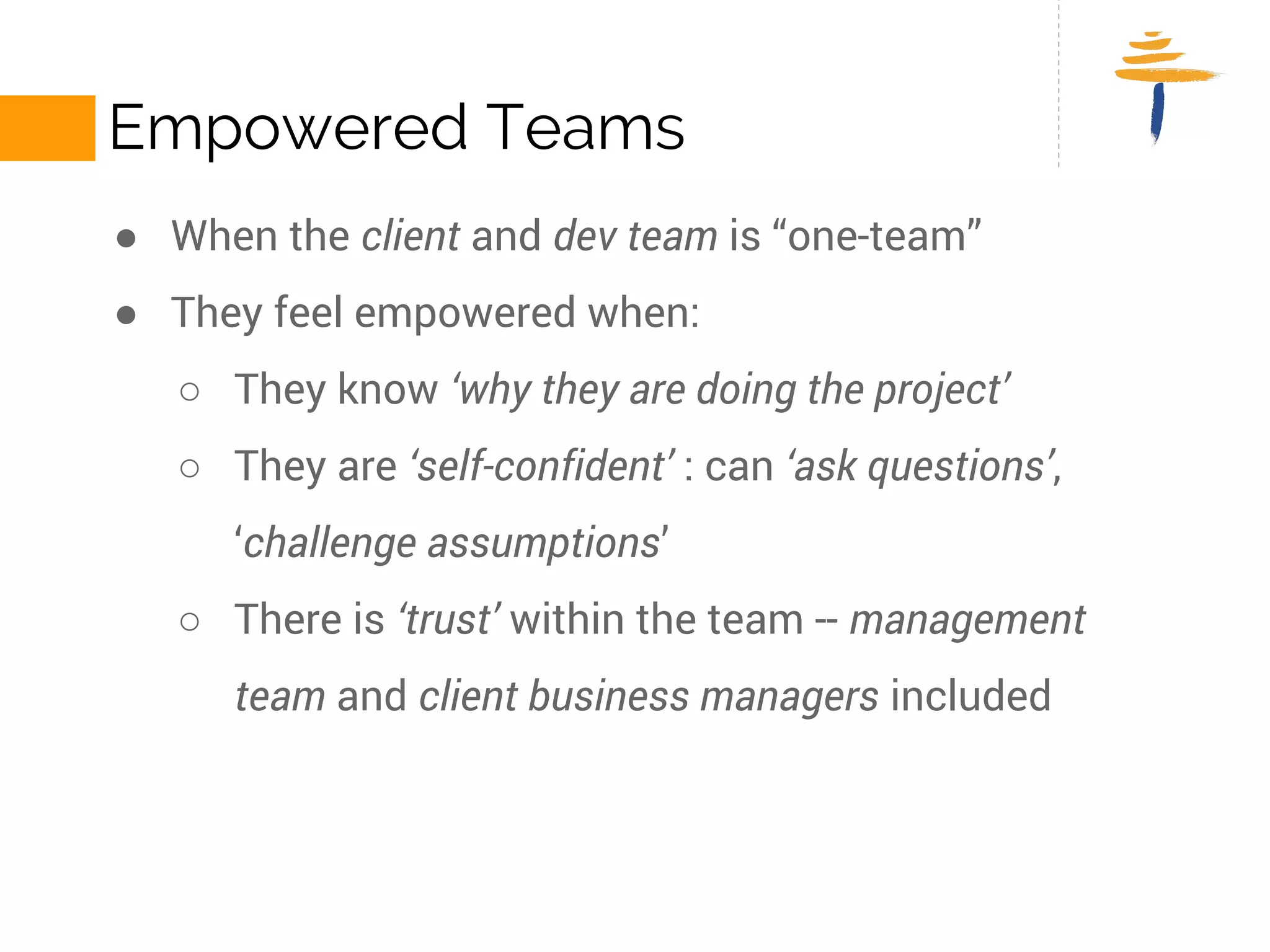 EMPOWERED TEAMS 
● When the client and dev team is “one-team” 
● They feel empowered when: 
○ They know ‘why they are doing the project’ 
○ They are ‘self-confident’ : can ‘ask questions’, ‘challenge 
assumptions’ 
○ There is ‘trust’ within the team -- management team and client 
business managers included 
 