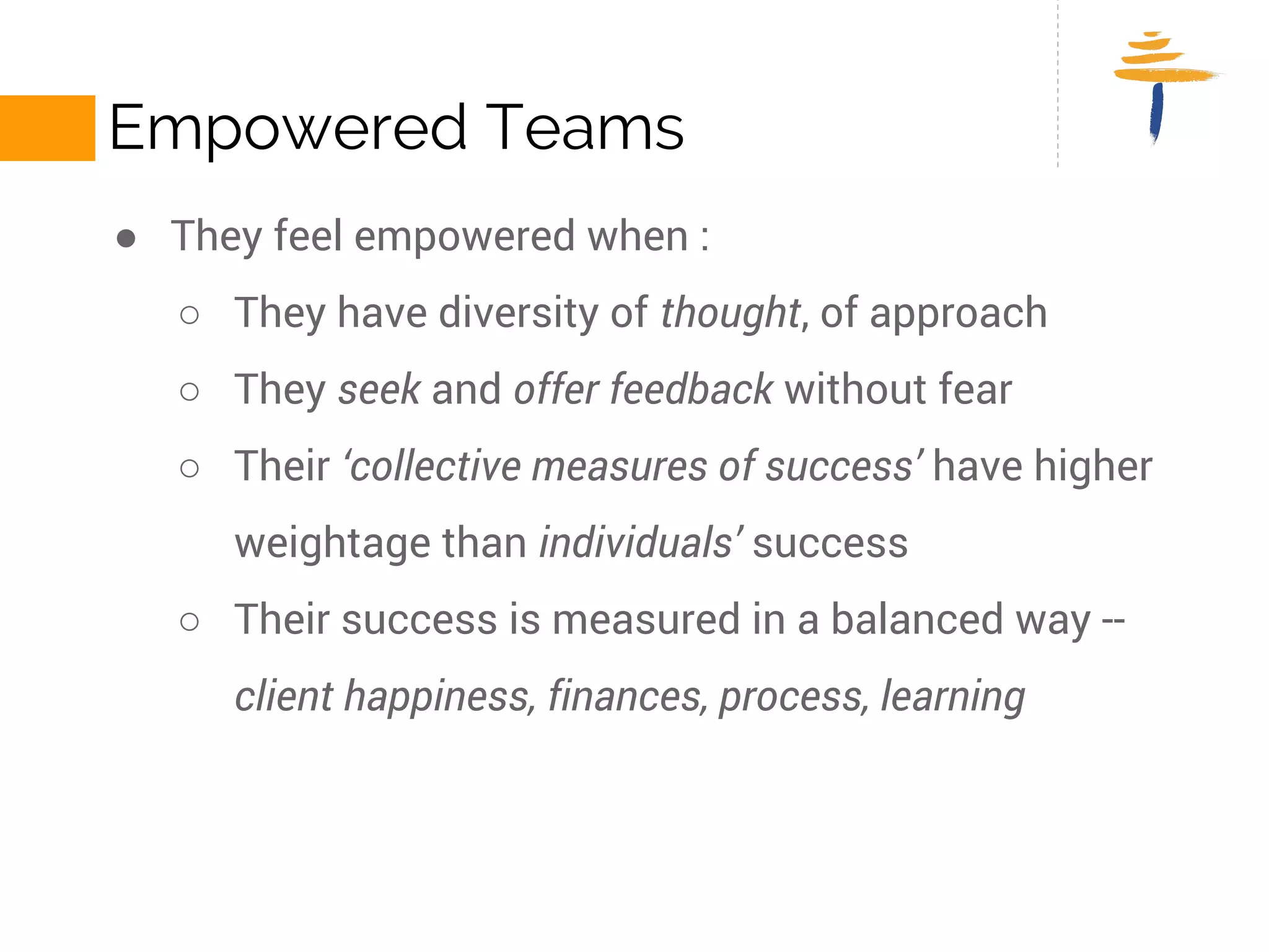 EMPOWERED TEAMS 
● They feel empowered when : 
○ They have diversity of thought, of approach 
○ They seek and offer feedback without fear 
○ Their ‘collective measures of success’ have higher weightage 
than individuals’ success 
○ Their success is measured in a balanced way -- client happiness, 
finances, process, learning 
 