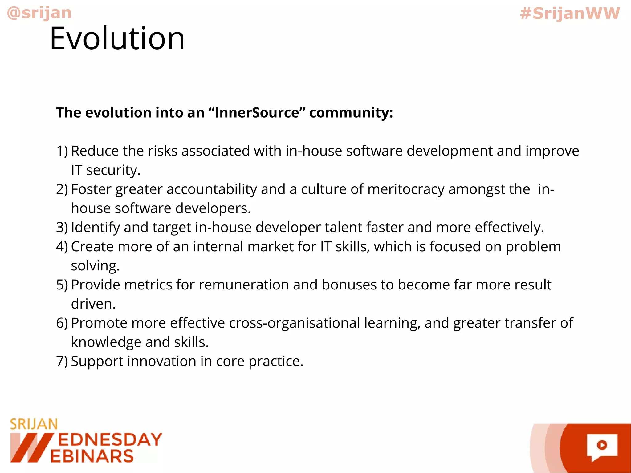 @srijan #SrijanWW
Evolution
The evolution into an “InnerSource” community:
1) Reduce the risks associated with in-house software development and improve
IT security.
2) Foster greater accountability and a culture of meritocracy amongst the in-
house software developers.
3) Identify and target in-house developer talent faster and more effectively.
4) Create more of an internal market for IT skills, which is focused on problem
solving.
5) Provide metrics for remuneration and bonuses to become far more result
driven.
6) Promote more effective cross-organisational learning, and greater transfer of
knowledge and skills.
7) Support innovation in core practice.
 