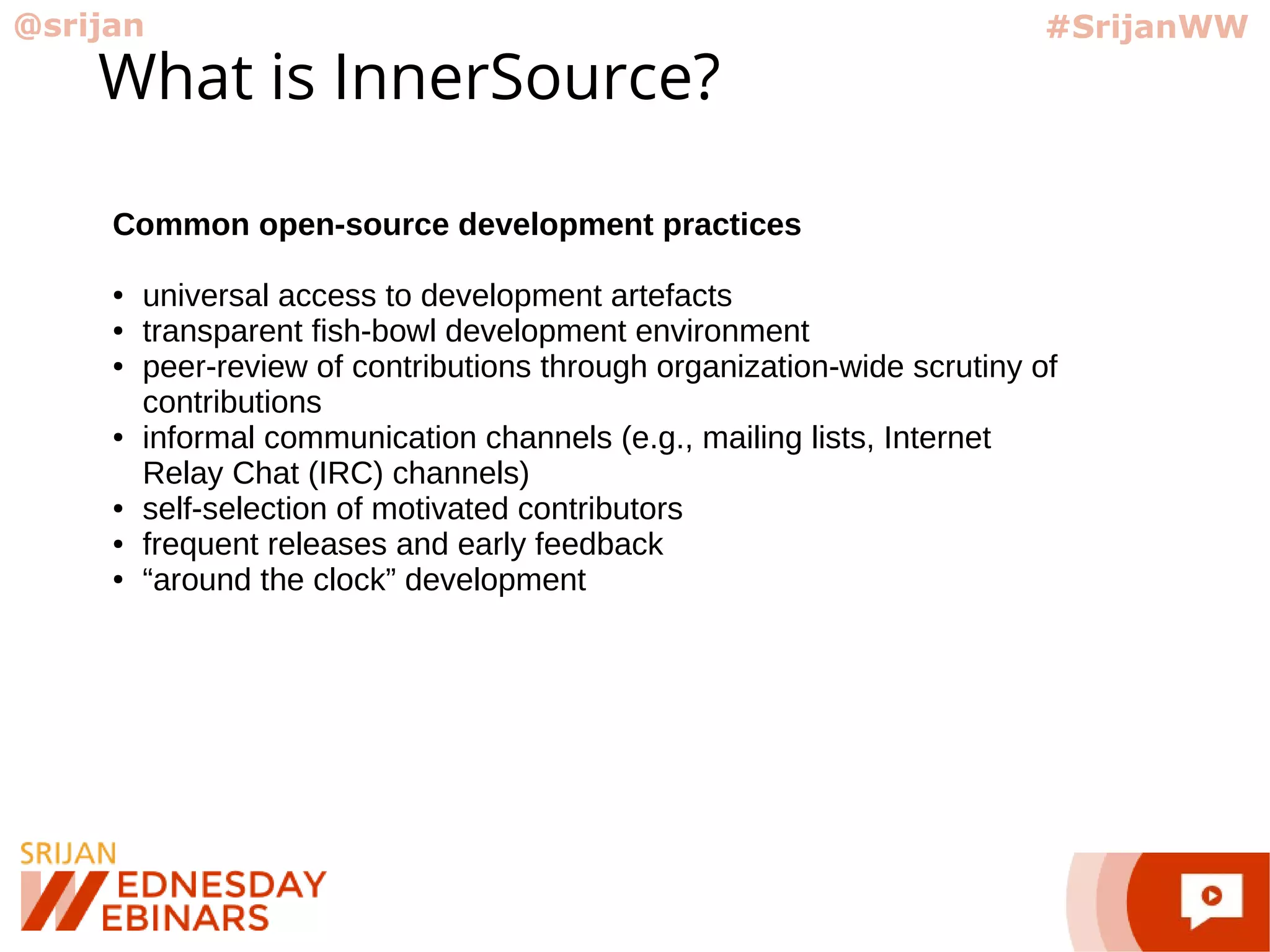 @srijan #SrijanWW
What is InnerSource?
Common open-source development practices
● universal access to development artefacts
● transparent fish-bowl development environment
● peer-review of contributions through organization-wide scrutiny of
contributions
● informal communication channels (e.g., mailing lists, Internet
Relay Chat (IRC) channels)
● self-selection of motivated contributors
● frequent releases and early feedback
● “around the clock” development
 