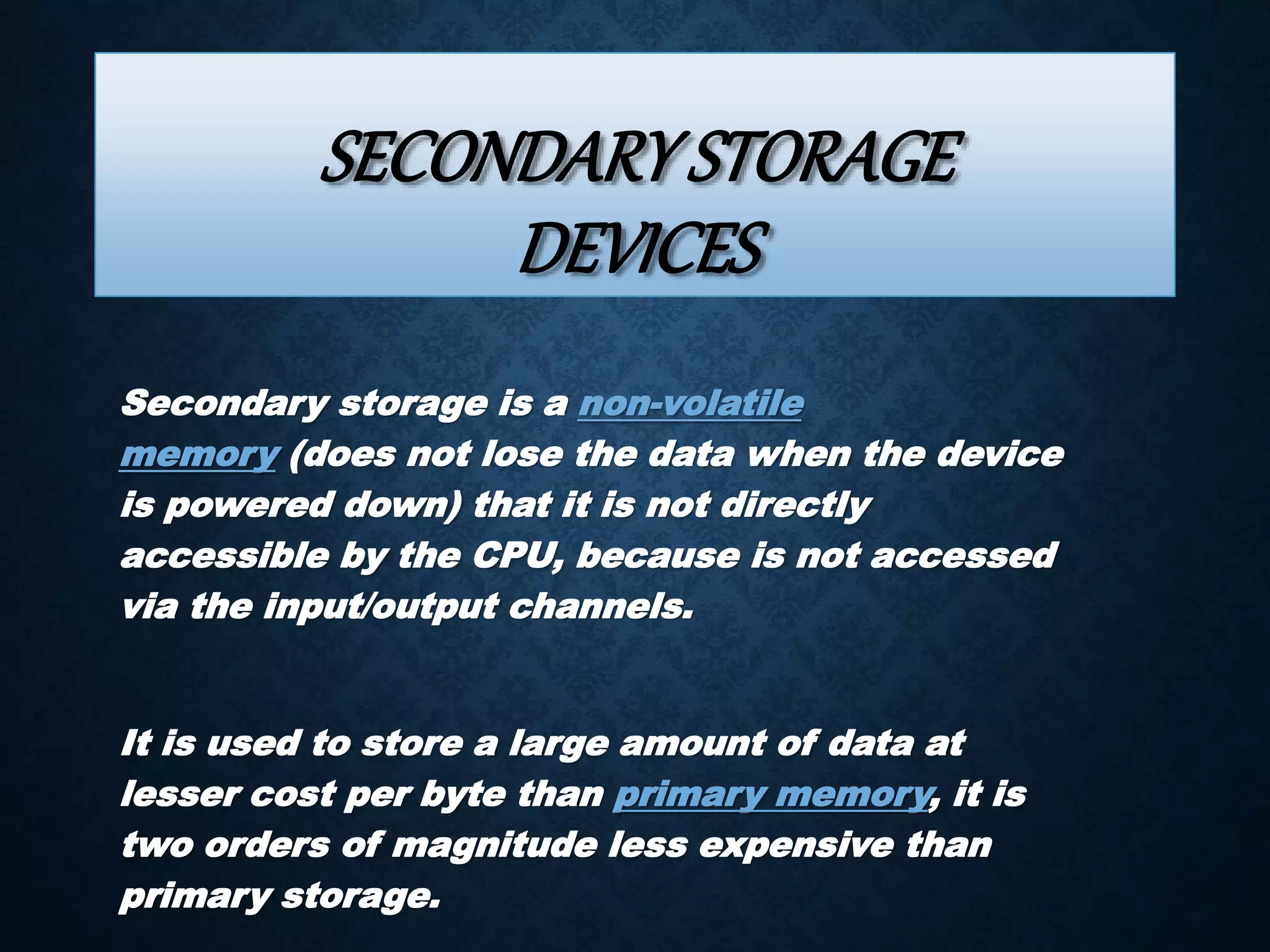 SECONDARY STORAGE 
DEVICES 
Secondary storage is a non-volatile 
memory (does not lose the data when the device 
is powered down) that it is not directly 
accessible by the CPU, because is not accessed 
via the input/output channels. 
It is used to store a large amount of data at 
lesser cost per byte than primary memory, it is 
two orders of magnitude less expensive than 
primary storage. 
 