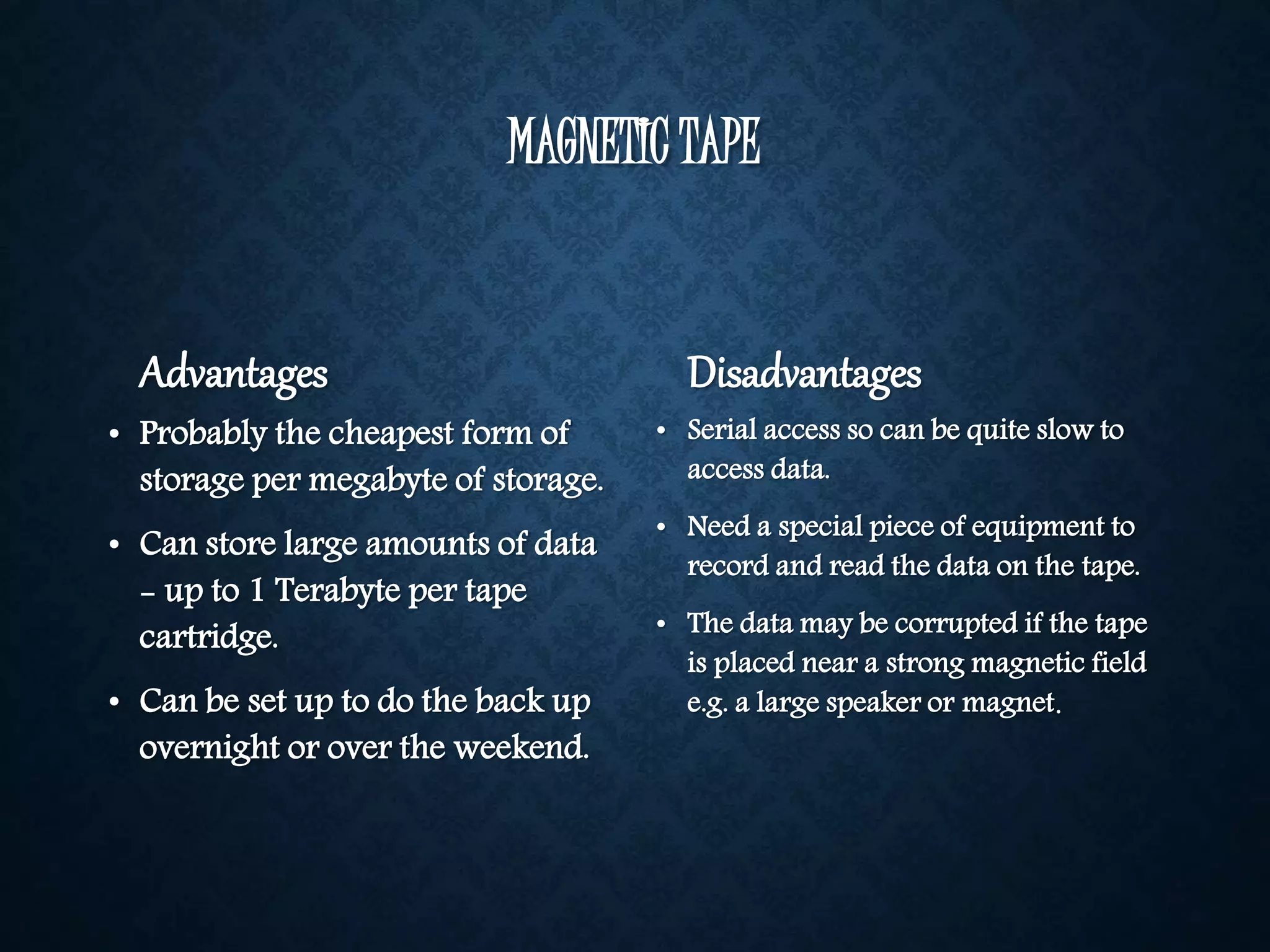 MAGNETIC TAPE 
Advantages 
• Probably the cheapest form of 
storage per megabyte of storage. 
• Can store large amounts of data 
- up to 1 Terabyte per tape 
cartridge. 
• Can be set up to do the back up 
overnight or over the weekend. 
Disadvantages 
• Serial access so can be quite slow to 
access data. 
• Need a special piece of equipment to 
record and read the data on the tape. 
• The data may be corrupted if the tape 
is placed near a strong magnetic field 
e.g. a large speaker or magnet. 
 