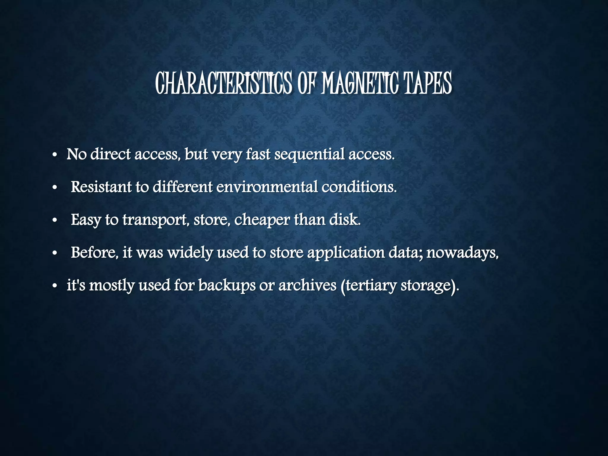 CHARACTERISTICS OF MAGNETIC TAPES 
• No direct access, but very fast sequential access. 
• Resistant to different environmental conditions. 
• Easy to transport, store, cheaper than disk. 
• Before, it was widely used to store application data; nowadays, 
• it's mostly used for backups or archives (tertiary storage). 
 