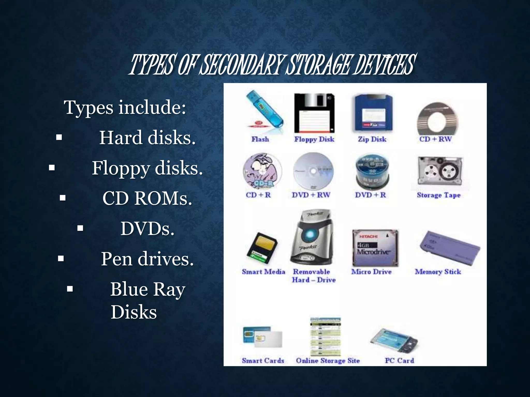 TYPES OF SECONDARY STORAGE DEVICES 
Types include: 
 Hard disks. 
 Floppy disks. 
 CD ROMs. 
 DVDs. 
 Pen drives. 
 Blue Ray 
Disks 
 