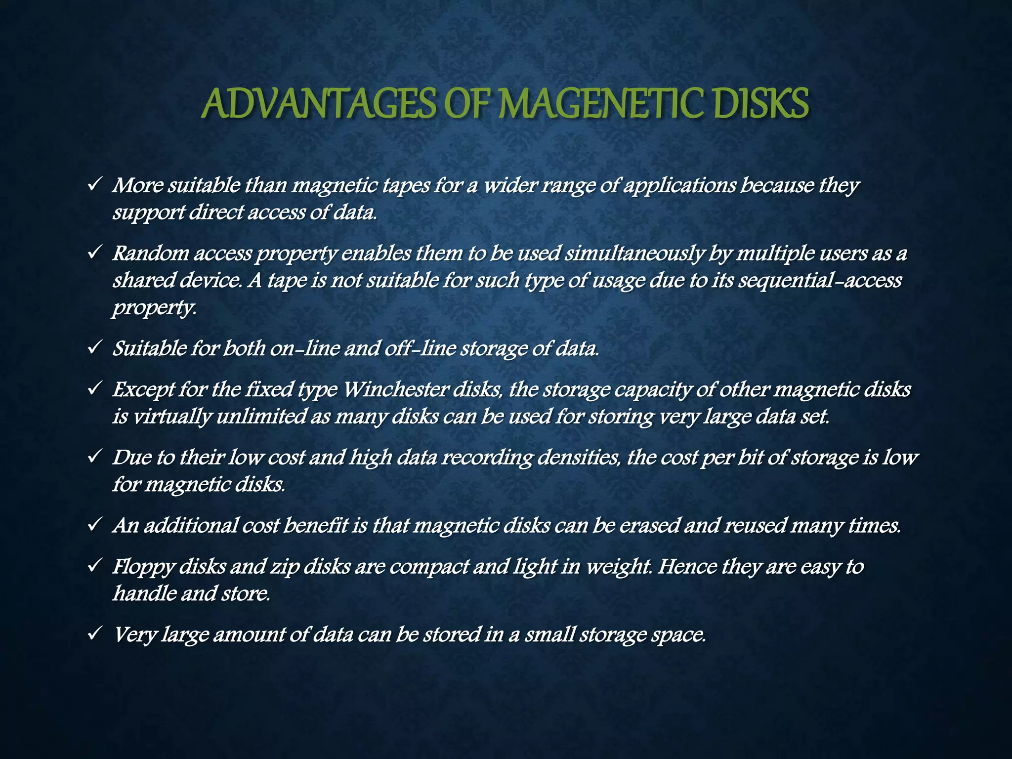 ADVANTAGES OF MAGENETIC DISKS 
More suitable than magnetic tapes for a wider range of applications because they 
support direct access of data. 
 Random access property enables them to be used simultaneously by multiple users as a 
shared device. A tape is not suitable for such type of usage due to its sequential-access 
property. 
 Suitable for both on-line and off-line storage of data. 
 Except for the fixed type Winchester disks, the storage capacity of other magnetic disks 
is virtually unlimited as many disks can be used for storing very large data set. 
 Due to their low cost and high data recording densities, the cost per bit of storage is low 
for magnetic disks. 
 An additional cost benefit is that magnetic disks can be erased and reused many times. 
 Floppy disks and zip disks are compact and light in weight. Hence they are easy to 
handle and store. 
 Very large amount of data can be stored in a small storage space. 
 