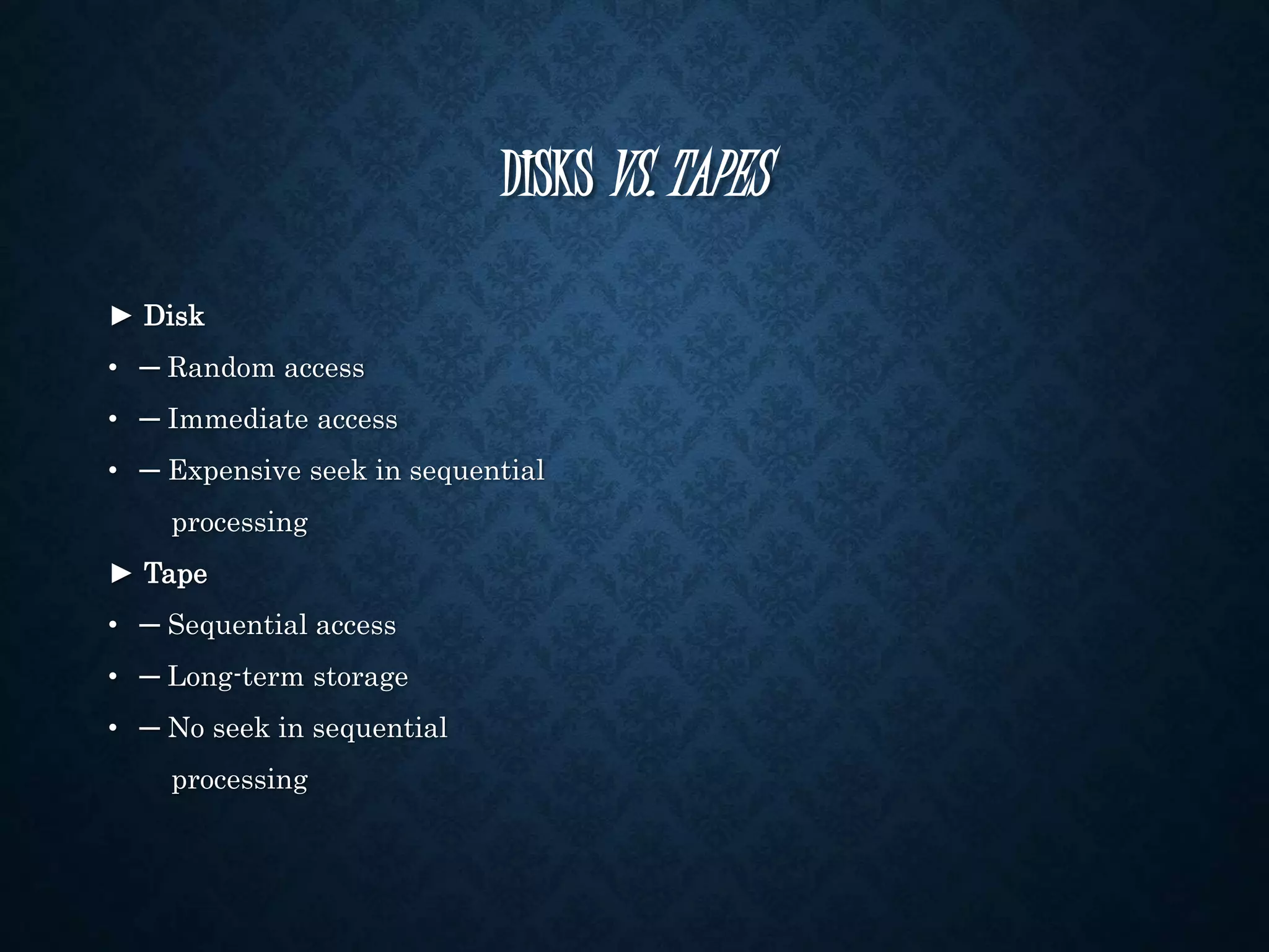 DISKS VS. TAPES 
► Disk 
• ─ Random access 
• ─ Immediate access 
• ─ Expensive seek in sequential 
processing 
► Tape 
• ─ Sequential access 
• ─ Long-term storage 
• ─ No seek in sequential 
processing 
 