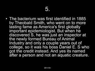 5.
• The bacterium was first identified in 1885
by Theobald Smith, who went on to more
lasting fame as America's first globally
important epidemiologist. But when he
discovered S, he was just an inspector at
the newly formed Bureau of Animal
Industry and only a couple years out of
college, so it was his boss Daniel E. S who
got the credit instead. And yes its named
after a person and not an aquatic creature.
@kunalju

 