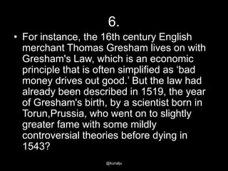 6.
• For instance, the 16th century English
merchant Thomas Gresham lives on with
Gresham's Law, which is an economic
principle that is often simplified as ‗bad
money drives out good.‘ But the law had
already been described in 1519, the year
of Gresham's birth, by a scientist born in
Torun,Prussia, who went on to slightly
greater fame with some mildly
controversial theories before dying in
1543?
@kunalju

 