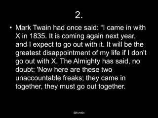 2.
• Mark Twain had once said: ―I came in with
X in 1835. It is coming again next year,
and I expect to go out with it. It will be the
greatest disappointment of my life if I don't
go out with X. The Almighty has said, no
doubt: 'Now here are these two
unaccountable freaks; they came in
together, they must go out together.

@kunalju

 