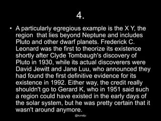 4.
• A particularly egregious example is the X Y, the
region that lies beyond Neptune and includes
Pluto and other dwarf planets. Frederick C.
Leonard was the first to theorize its existence
shortly after Clyde Tombaugh's discovery of
Pluto in 1930, while its actual discoverers were
David Jewitt and Jane Luu, who announced they
had found the first definitive evidence for its
existence in 1992. Either way, the credit really
shouldn't go to Gerard K, who in 1951 said such
a region could have existed in the early days of
the solar system, but he was pretty certain that it
wasn't around anymore.
@kunalju

 