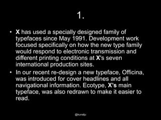 1.
• X has used a specially designed family of
typefaces since May 1991. Development work
focused specifically on how the new type family
would respond to electronic transmission and
different printing conditions at X's seven
international production sites.
• In our recent re-design a new typeface, Officina,
was introduced for cover headlines and all
navigational information. Ecotype, X’s main
typeface, was also redrawn to make it easier to
read.
@kunalju

 
