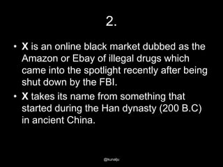 2.
• X is an online black market dubbed as the
Amazon or Ebay of illegal drugs which
came into the spotlight recently after being
shut down by the FBI.
• X takes its name from something that
started during the Han dynasty (200 B.C)
in ancient China.

@kunalju

 