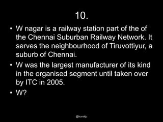 10.
• W nagar is a railway station part of the of
the Chennai Suburban Railway Network. It
serves the neighbourhood of Tiruvottiyur, a
suburb of Chennai.
• W was the largest manufacturer of its kind
in the organised segment until taken over
by ITC in 2005.
• W?

@kunalju

 