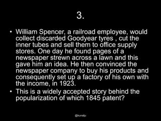 3.
• William Spencer, a railroad employee, would
collect discarded Goodyear tyres , cut the
inner tubes and sell them to office supply
stores. One day he found pages of a
newspaper strewn across a lawn and this
gave him an idea. He then convinced the
newspaper company to buy his products and
consequently set up a factory of his own with
the income, in 1923.
• This is a widely accepted story behind the
popularization of which 1845 patent?
@kunalju

 