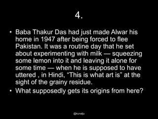 4.
• Baba Thakur Das had just made Alwar his
home in 1947 after being forced to flee
Pakistan. It was a routine day that he set
about experimenting with milk — squeezing
some lemon into it and leaving it alone for
some time — when he is supposed to have
uttered , in Hindi, ―This is what art is‖ at the
sight of the grainy residue.
• What supposedly gets its origins from here?

@kunalju

 