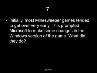 7.
• Initially, most Minesweeper games tended
to get over very early. This prompted
Microsoft to make some changes in the
Windows version of the game. What did
they do?

@kunalju

 