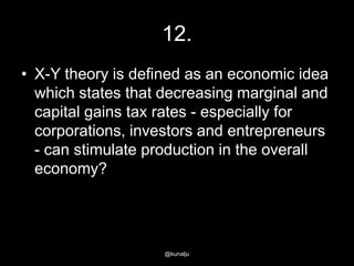 12.
• X-Y theory is defined as an economic idea
which states that decreasing marginal and
capital gains tax rates - especially for
corporations, investors and entrepreneurs
- can stimulate production in the overall
economy?

@kunalju

 