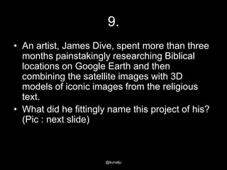 9.
• An artist, James Dive, spent more than three
months painstakingly researching Biblical
locations on Google Earth and then
combining the satellite images with 3D
models of iconic images from the religious
text.
• What did he fittingly name this project of his?
(Pic : next slide)

@kunalju

 