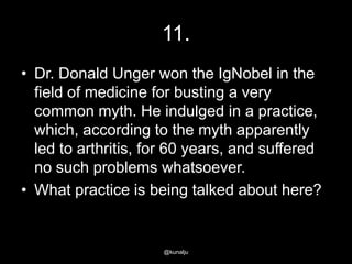 11.
• Dr. Donald Unger won the IgNobel in the
field of medicine for busting a very
common myth. He indulged in a practice,
which, according to the myth apparently
led to arthritis, for 60 years, and suffered
no such problems whatsoever.
• What practice is being talked about here?

@kunalju

 