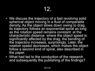 12.
• We discuss the trajectory of a fast revolving solid
spherical object moving in a fluid of comparable
density. As the object slows down owing to drag,
its trajectory follows an exponential spiral as long
as the rotation speed remains constant: at the
characteristic distance where the object speed is
significantly affected by the drag, the bending of
the trajectory increases, surprisingly. Later, the
rotation speed decreases, which makes the object
follow a second kind of spiral, also described in
the paper.
• What had led to the conduction of the research
and subsequently the publishing of the findings?
@kunalju

 