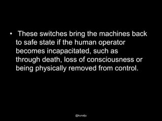 • These switches bring the machines back
to safe state if the human operator
becomes incapacitated, such as
through death, loss of consciousness or
being physically removed from control.

@kunalju

 