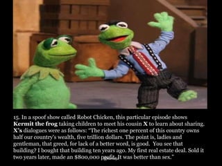 15. In a spoof show called Robot Chicken, this particular episode shows
Kermit the frog taking children to meet his cousin X to learn about sharing.
X’s dialogues were as follows: “The richest one percent of this country owns
half our country's wealth, five trillion dollars. The point is, ladies and
gentleman, that greed, for lack of a better word, is good. You see that
building? I bought that building ten years ago. My first real estate deal. Sold it
two years later, made an $800,000 profit. It was better than sex.”
@kunalju

 
