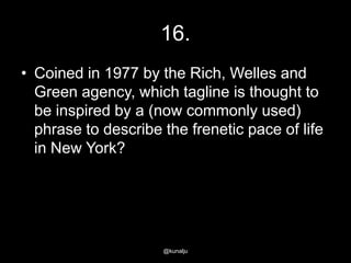 16.
• Coined in 1977 by the Rich, Welles and
Green agency, which tagline is thought to
be inspired by a (now commonly used)
phrase to describe the frenetic pace of life
in New York?

@kunalju

 