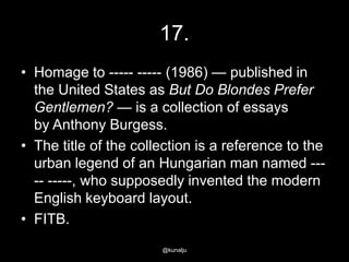 17.
• Homage to ----- ----- (1986) — published in
the United States as But Do Blondes Prefer
Gentlemen? — is a collection of essays
by Anthony Burgess.
• The title of the collection is a reference to the
urban legend of an Hungarian man named ---- -----, who supposedly invented the modern
English keyboard layout.
• FITB.
@kunalju

 
