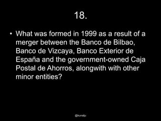 18.
• What was formed in 1999 as a result of a
merger between the Banco de Bilbao,
Banco de Vizcaya, Banco Exterior de
España and the government-owned Caja
Postal de Ahorros, alongwith with other
minor entities?

@kunalju

 