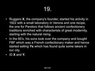 19.
• Ruggero X, the company's founder, started his activity in
1922 with a small laboratory in Verona and one recipe,
the one for Pandoro that follows ancient confectionery
traditions enriched with characterists of great modernity,
starting with the natural rising.
• In the 60‘s, his sons took over the company and bought
FBF which was a French confectionary maker and hence
started selling Ys which has found quite some takers in
our city.
• ID X and Y.

@kunalju

 