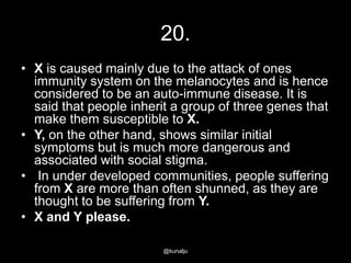 20.
• X is caused mainly due to the attack of ones
immunity system on the melanocytes and is hence
considered to be an auto-immune disease. It is
said that people inherit a group of three genes that
make them susceptible to X.
• Y, on the other hand, shows similar initial
symptoms but is much more dangerous and
associated with social stigma.
• In under developed communities, people suffering
from X are more than often shunned, as they are
thought to be suffering from Y.
• X and Y please.
@kunalju

 