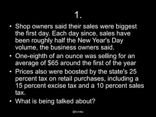 1.
• Shop owners said their sales were biggest
the first day. Each day since, sales have
been roughly half the New Year's Day
volume, the business owners said.
• One-eighth of an ounce was selling for an
average of $65 around the first of the year
• Prices also were boosted by the state's 25
percent tax on retail purchases, including a
15 percent excise tax and a 10 percent sales
tax.
• What is being talked about?
@kunalju

 