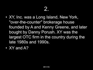 2.
• XY, Inc. was a Long Island, New York,
"over-the-counter" brokerage house
founded by A and Kenny Greene, and later
bought by Danny Porush. XY was the
largest OTC firm in the country during the
late 1980s and 1990s.
• XY and A?

@kunalju

 